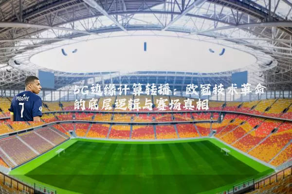 5G边缘计算转播:欧冠技术革命的底层逻辑与赛场真相