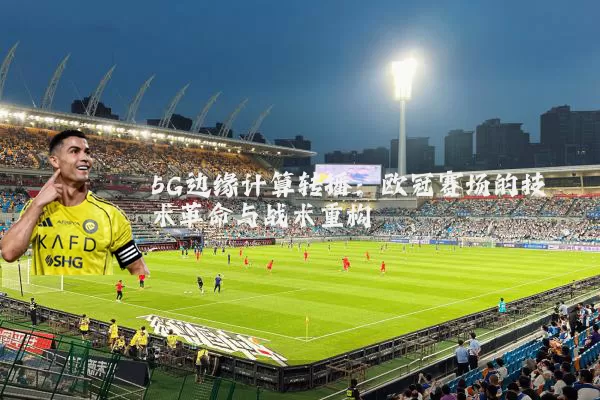 5G边缘计算转播：欧冠赛场的技术革命与战术重构